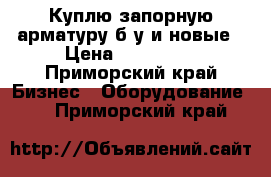 Куплю запорную арматуру б/у и новые › Цена ­ 750 000 - Приморский край Бизнес » Оборудование   . Приморский край